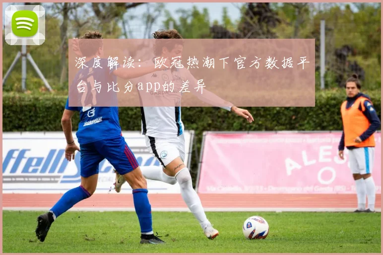 深度解读：欧冠热潮下官方数据平台与比分app的差异