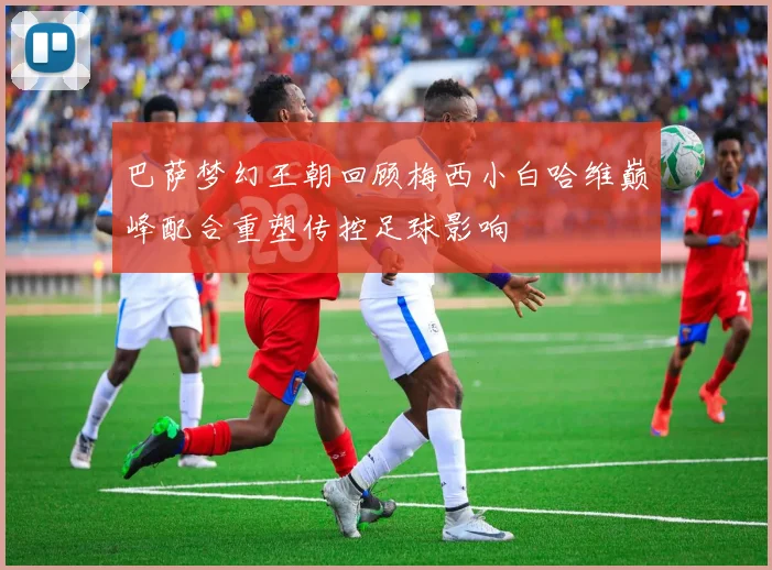 巴萨梦幻王朝回顾梅西小白哈维巅峰配合重塑传控足球影响