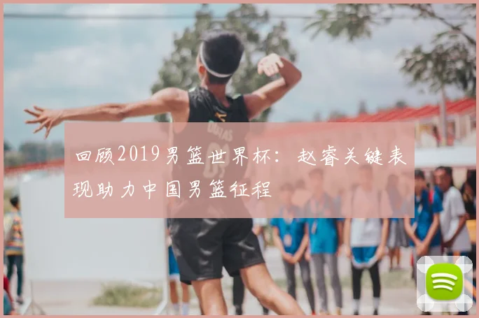 回顾2019男篮世界杯：赵睿关键表现助力中国男篮征程