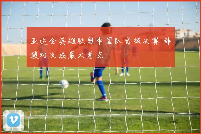 亚运会英雄联盟中国队晋级决赛 韩援对决成最大看点