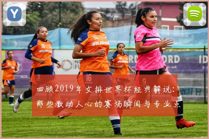 回顾2019年女排世界杯经典解说：那些激动人心的赛场瞬间与专业点评