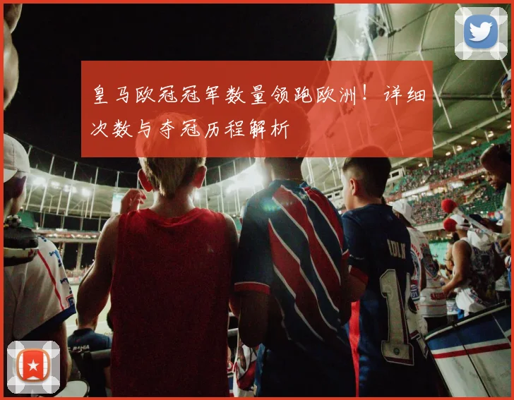 皇马欧冠冠军数量领跑欧洲！详细次数与夺冠历程解析