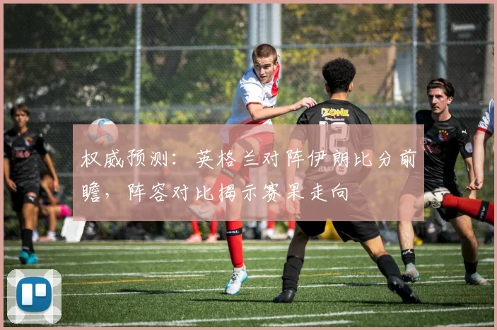 权威预测：英格兰对阵伊朗比分前瞻，阵容对比揭示赛果走向