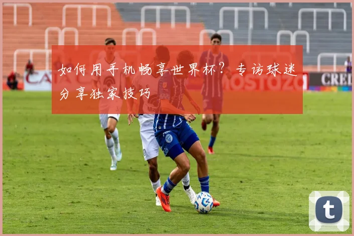 如何用手机畅享世界杯？专访球迷分享独家技巧