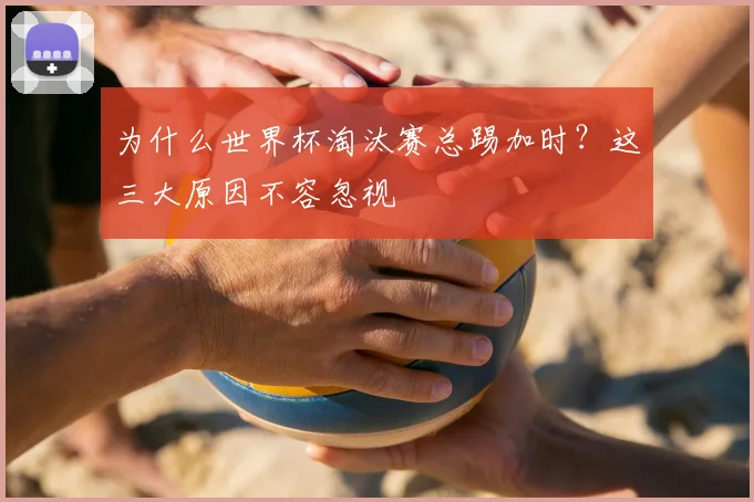 为什么世界杯淘汰赛总踢加时？这三大原因不容忽视