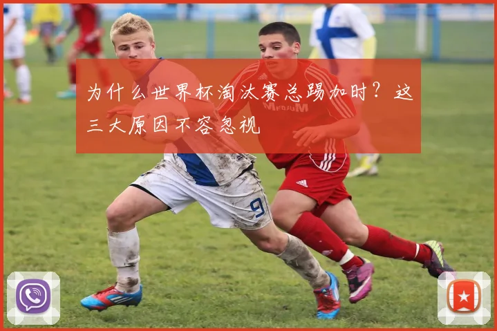 为什么世界杯淘汰赛总踢加时？这三大原因不容忽视