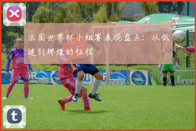 法国世界杯小组赛表现盘点：从低迷到辉煌的征程