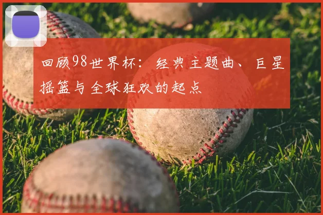 回顾98世界杯：经典主题曲、巨星摇篮与全球狂欢的起点
