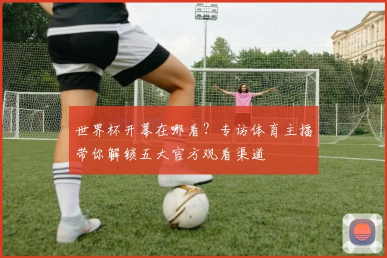 世界杯开幕在哪看？专访体育主播带你解锁五大官方观看渠道