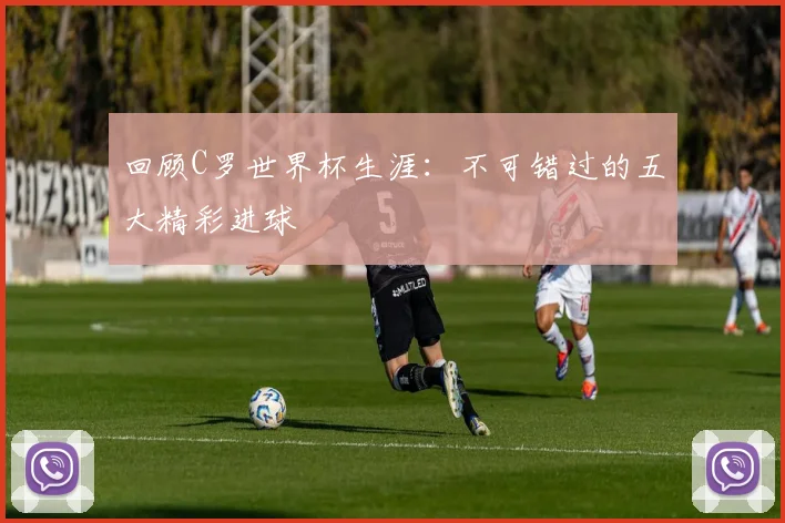 回顾C罗世界杯生涯：不可错过的五大精彩进球