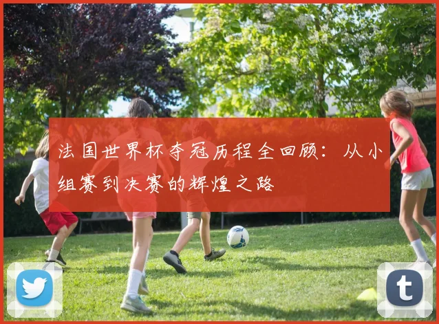 法国世界杯夺冠历程全回顾：从小组赛到决赛的辉煌之路