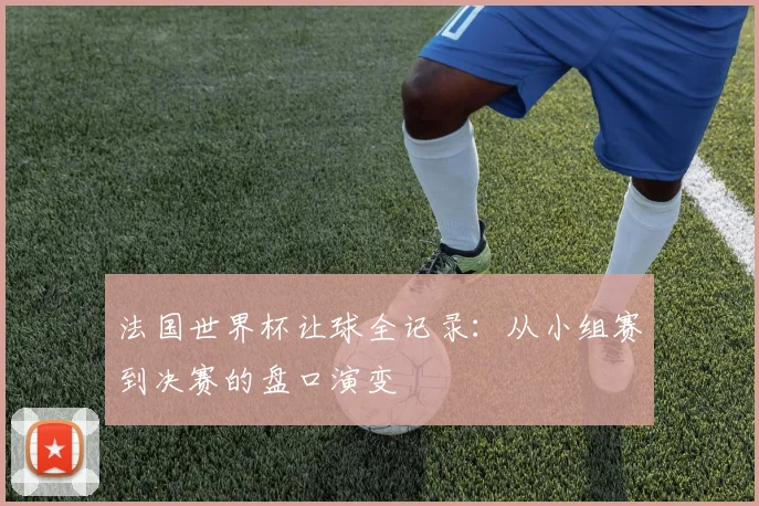 法国世界杯让球全记录：从小组赛到决赛的盘口演变