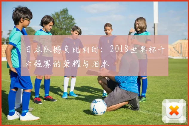 日本队憾负比利时：2018世界杯十六强赛的荣耀与泪水