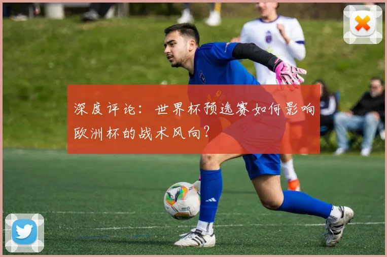 深度评论：世界杯预选赛如何影响欧洲杯的战术风向？