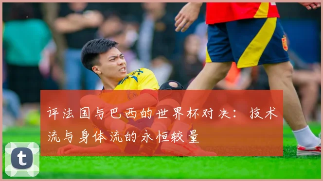 评法国与巴西的世界杯对决：技术流与身体流的永恒较量