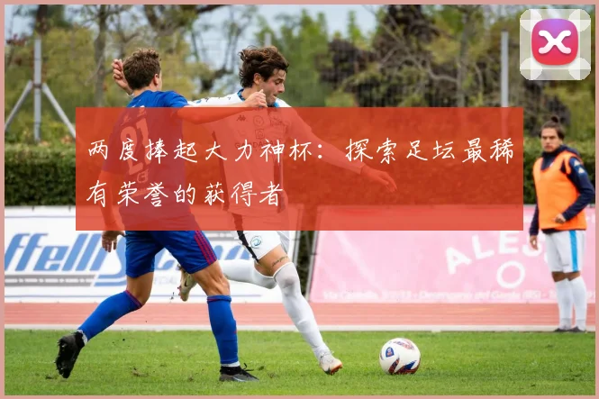 两度捧起大力神杯：探索足坛最稀有荣誉的获得者